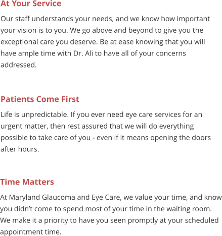 At Your Service Our staff understands your needs, and we know how important your vision is to you. We go above and beyond to give you the exceptional care you deserve. Be at ease knowing that you will have ample time with Dr. Ali to have all of your concerns addressed. Patients Come First Life is unpredictable. If you ever need eye care services for an urgent matter, then rest assured that we will do everything possible to take care of you - even if it means opening the doors after hours.  Time Matters At Maryland Glaucoma and Eye Care, we value your time, and know you didn�t come to spend most of your time in the waiting room. We make it a priority to have you seen promptly at your scheduled appointment time.